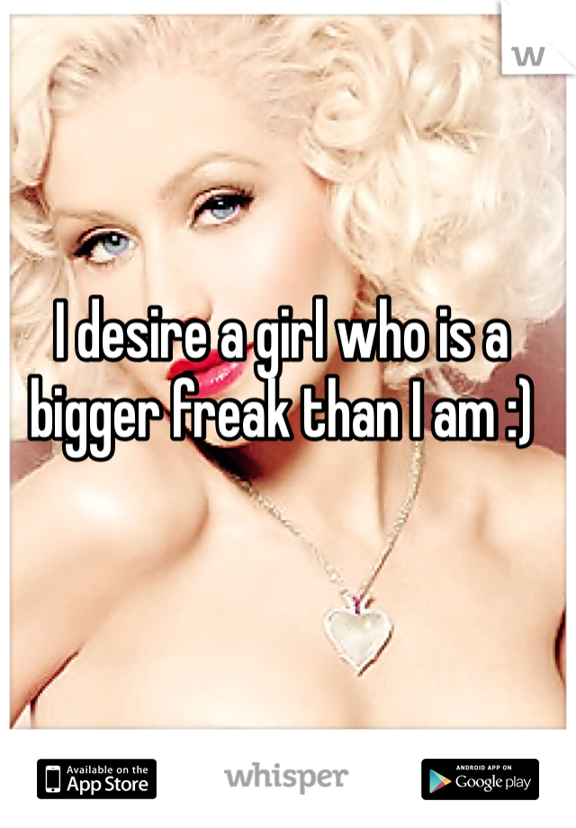 I desire a girl who is a bigger freak than I am :)