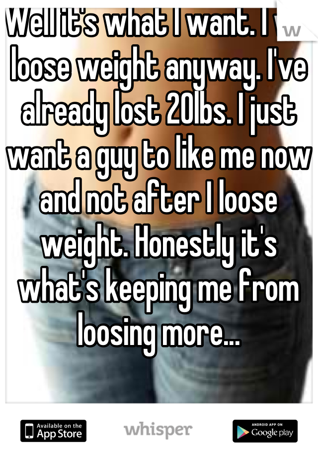 Well it's what I want. I will loose weight anyway. I've already lost 20lbs. I just want a guy to like me now and not after I loose weight. Honestly it's what's keeping me from loosing more...