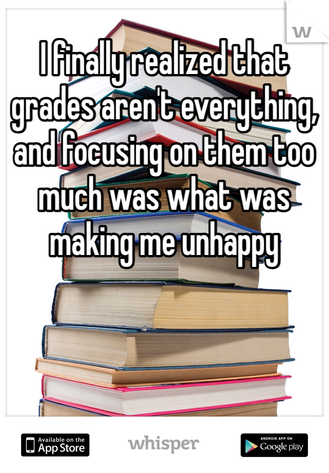 I finally realized that grades aren't everything, and focusing on them too much was what was making me unhappy