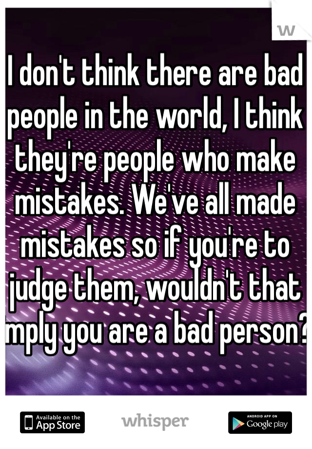I don't think there are bad people in the world, I think they're people who make mistakes. We've all made mistakes so if you're to judge them, wouldn't that imply you are a bad person?