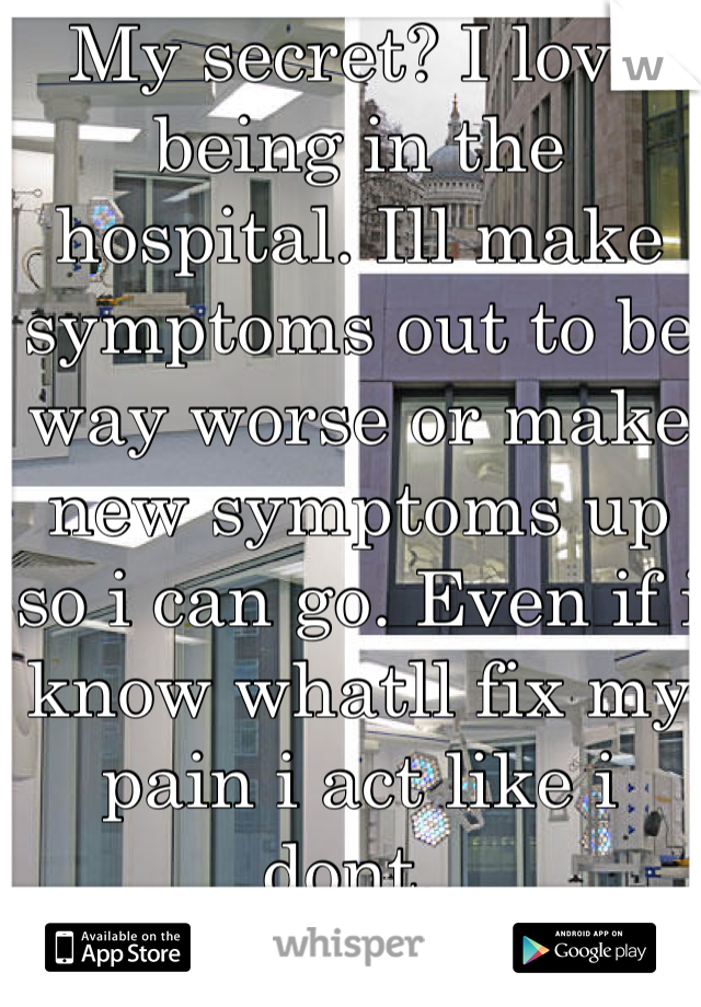 My secret? I love being in the hospital. Ill make symptoms out to be way worse or make new symptoms up so i can go. Even if i know whatll fix my pain i act like i dont..