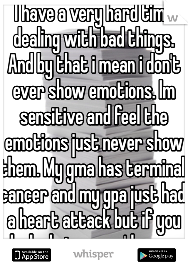 I have a very hard time dealing with bad things. And by that i mean i don't ever show emotions. Im sensitive and feel the emotions just never show them. My gma has terminal cancer and my gpa just had a heart attack but if you looked at me you'd never know this. 