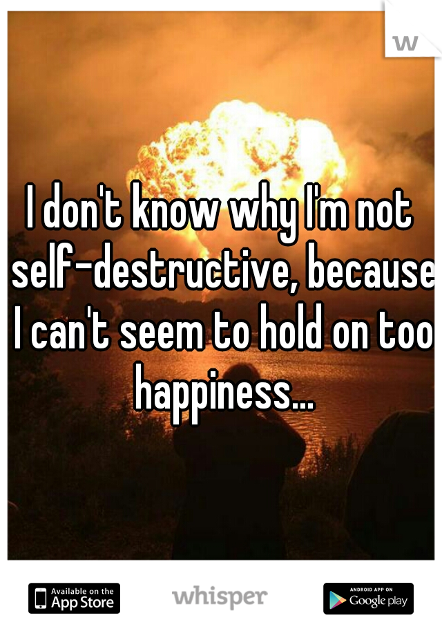 I don't know why I'm not self-destructive, because I can't seem to hold on too happiness...