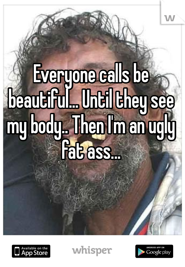 Everyone calls be beautiful... Until they see my body.. Then I'm an ugly fat ass...