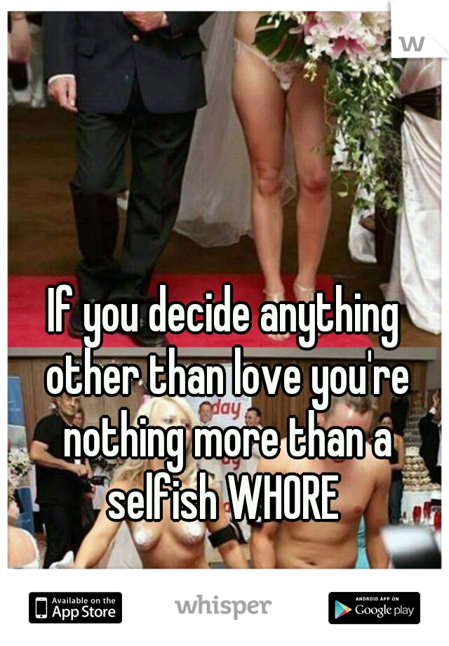 If you decide anything other than love you're nothing more than a selfish WHORE 