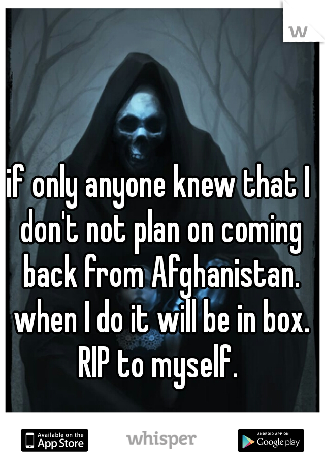 if only anyone knew that I don't not plan on coming back from Afghanistan. when I do it will be in box. RIP to myself. 