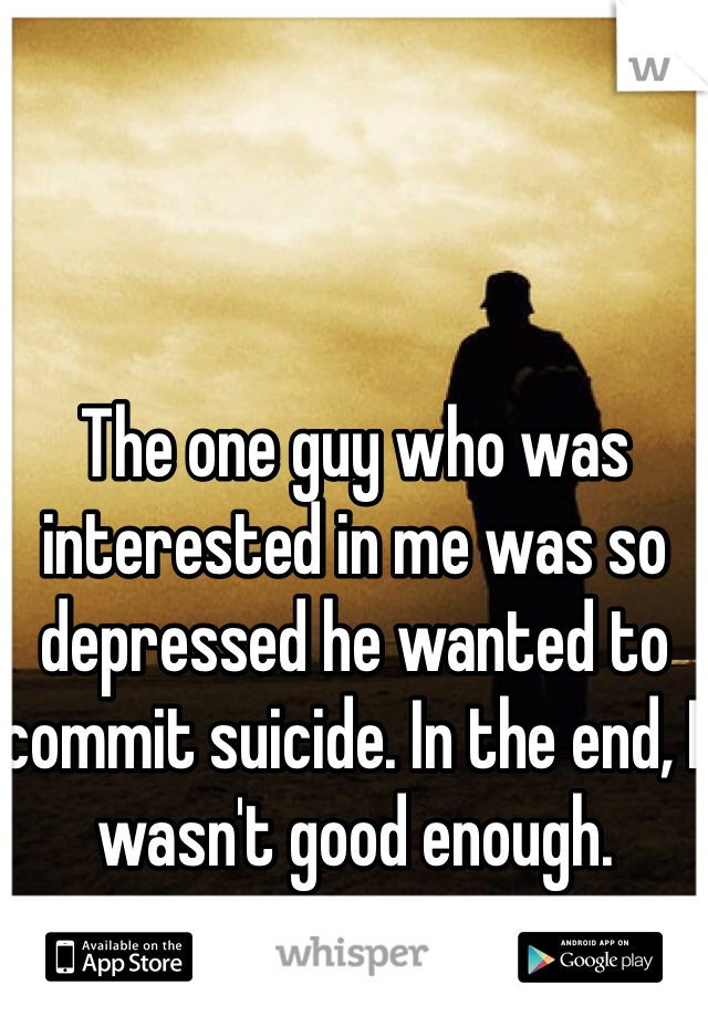The one guy who was interested in me was so depressed he wanted to commit suicide. In the end, I wasn't good enough. 