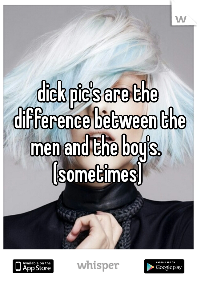 dick pic's are the difference between the men and the boy's.  
(sometimes)
