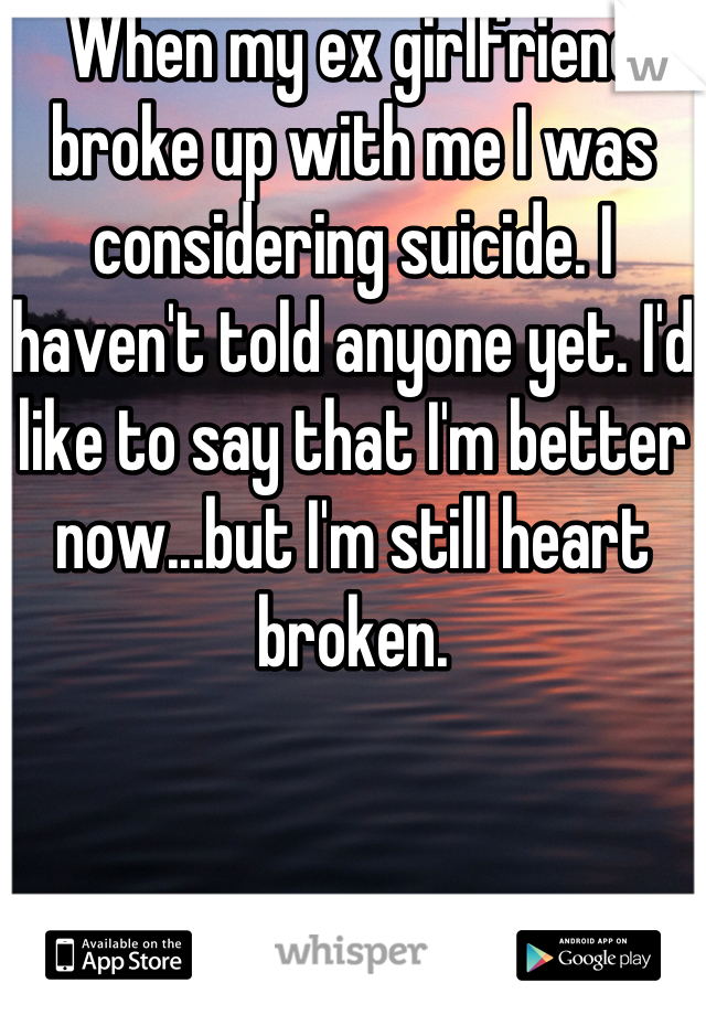 When my ex girlfriend broke up with me I was considering suicide. I haven't told anyone yet. I'd like to say that I'm better now...but I'm still heart broken.