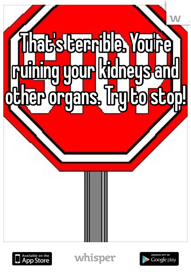 That's terrible. You're ruining your kidneys and other organs. Try to stop!