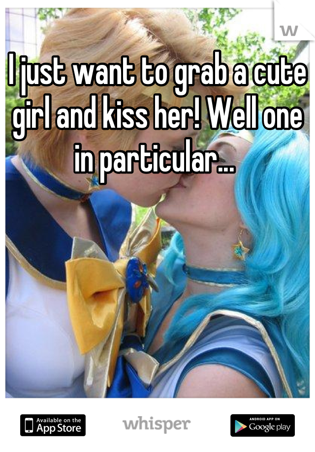 I just want to grab a cute girl and kiss her! Well one in particular... 