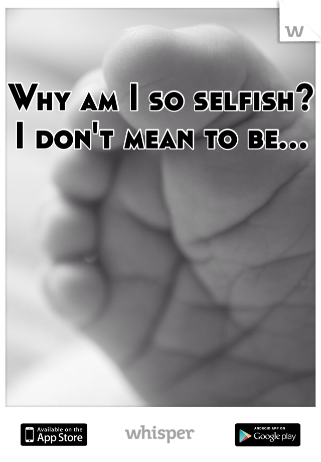 Why am I so selfish?
I don't mean to be...
