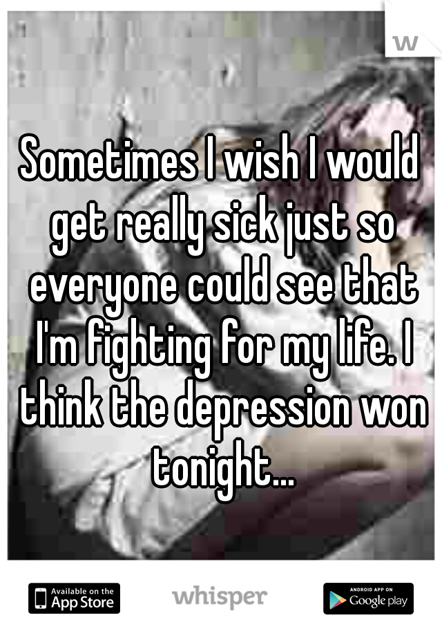 Sometimes I wish I would get really sick just so everyone could see that I'm fighting for my life. I think the depression won tonight...