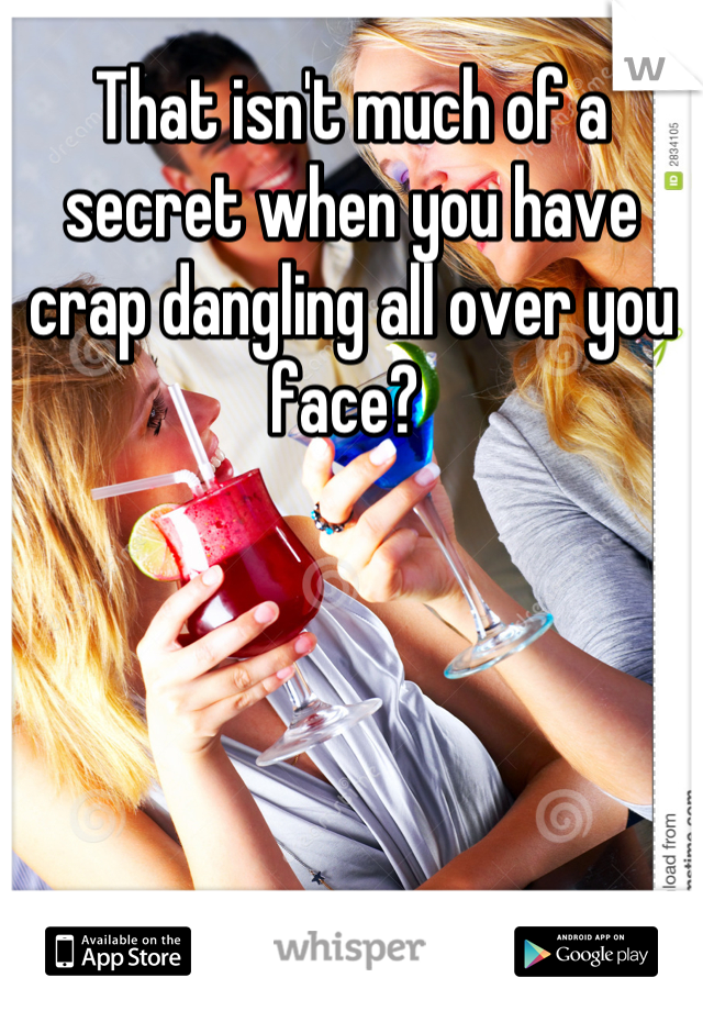 That isn't much of a secret when you have crap dangling all over you face? 