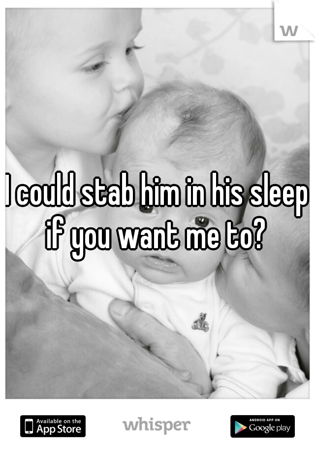I could stab him in his sleep if you want me to? 