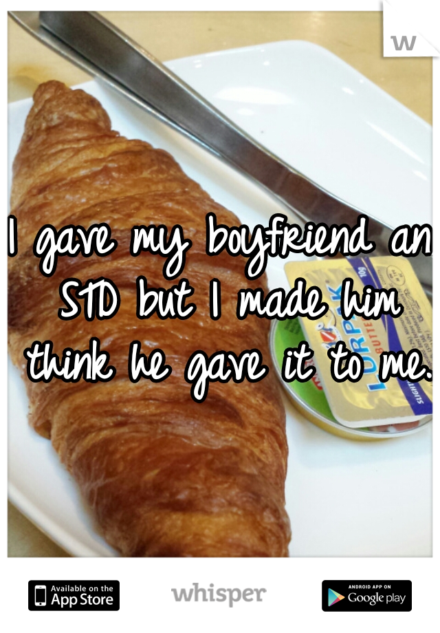 I gave my boyfriend an STD but I made him think he gave it to me. 