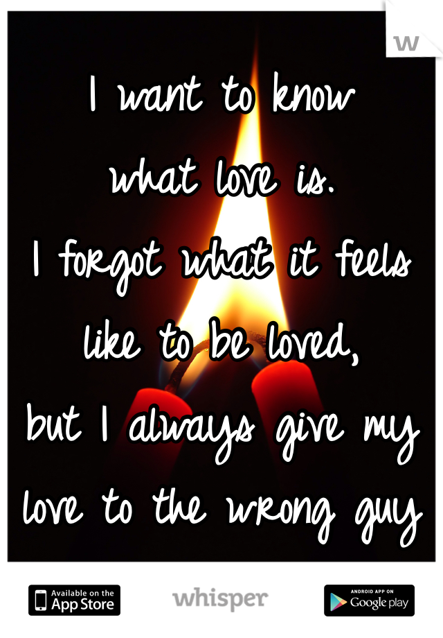 I want to know 
what love is. 
I forgot what it feels 
like to be loved, 
but I always give my 
love to the wrong guy 