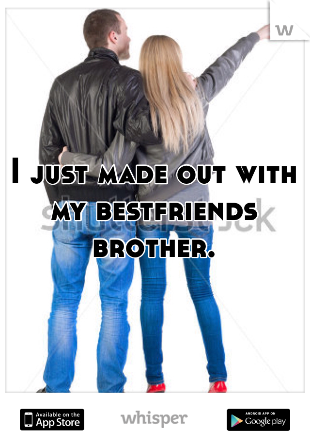 I just made out with my bestfriends brother. 