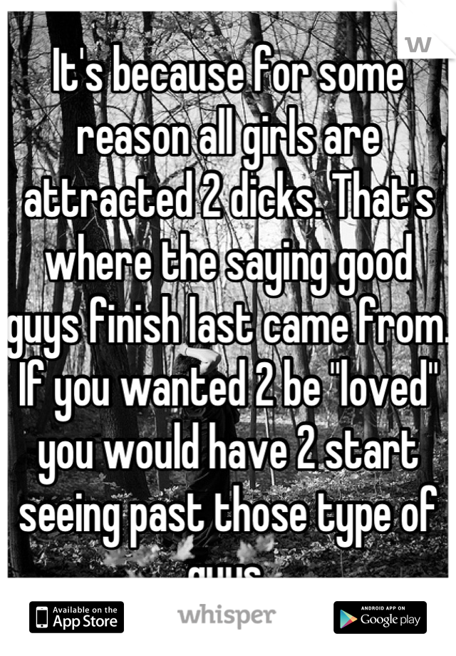 It's because for some reason all girls are attracted 2 dicks. That's where the saying good guys finish last came from. If you wanted 2 be "loved" you would have 2 start seeing past those type of guys.