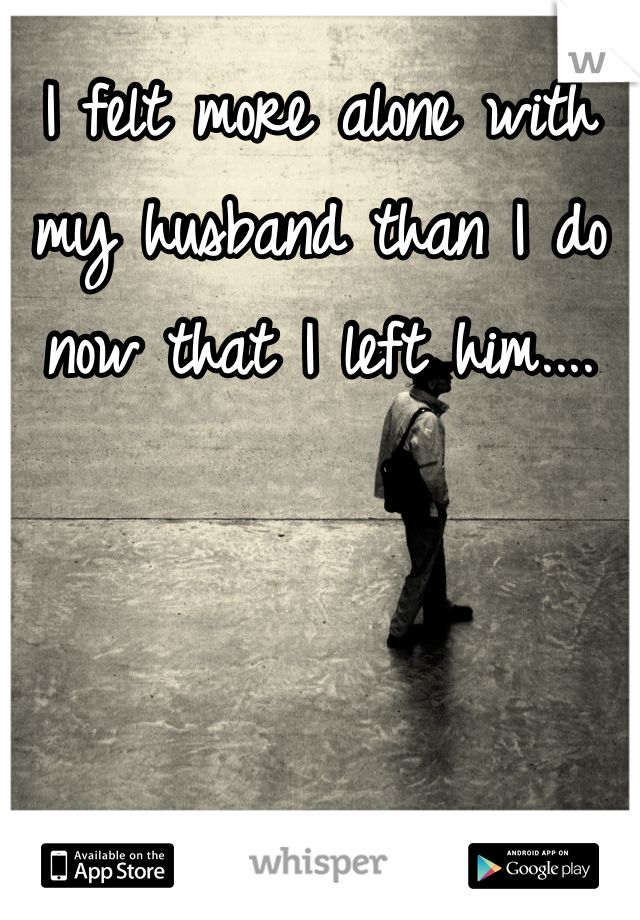 I felt more alone with my husband than I do now that I left him.... 