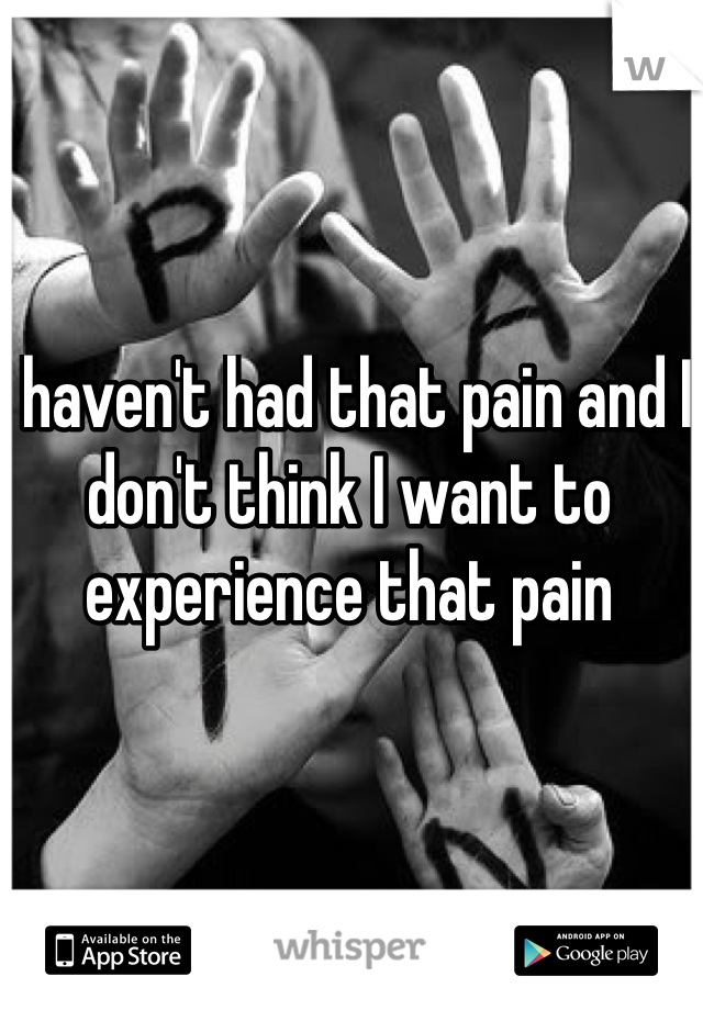 I haven't had that pain and I don't think I want to experience that pain