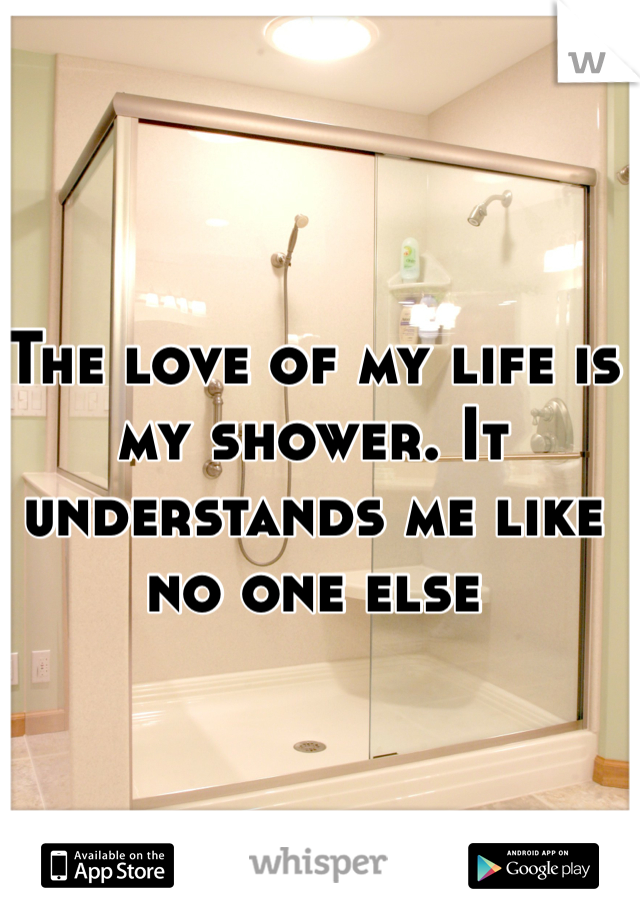 The love of my life is my shower. It understands me like no one else 