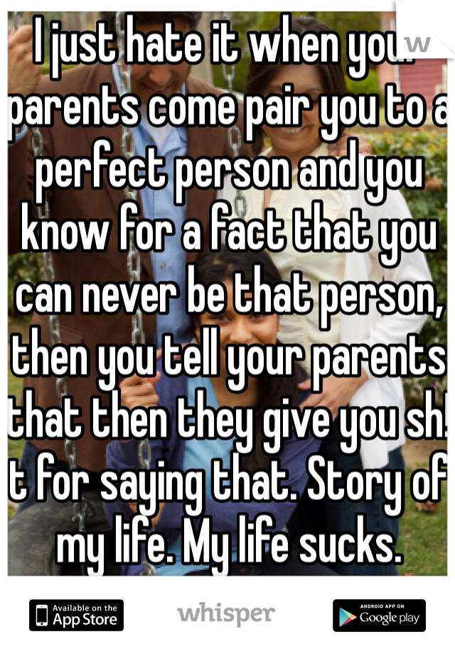 I just hate it when your parents come pair you to a perfect person and you know for a fact that you can never be that person, then you tell your parents that then they give you sh!t for saying that. Story of my life. My life sucks. 