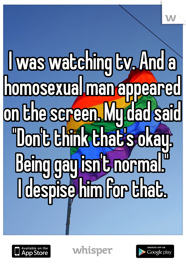 I was watching tv. And a homosexual man appeared on the screen. My dad said "Don't think that's okay. Being gay isn't normal." 
I despise him for that. 
