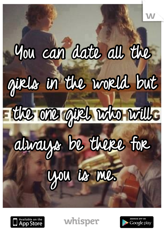 You can date all the girls in the world but the one girl who will always be there for you is me.