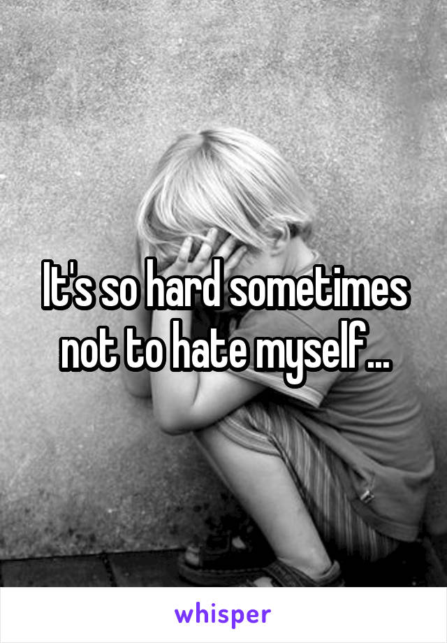It's so hard sometimes not to hate myself...