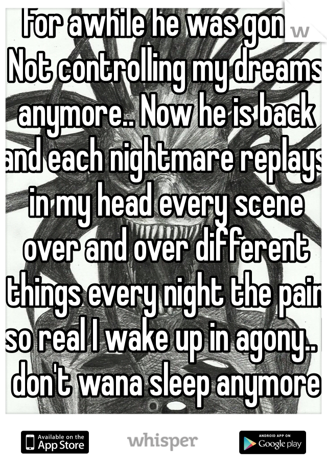 For awhile he was gone.. Not controlling my dreams anymore.. Now he is back and each nightmare replays in my head every scene over and over different things every night the pain so real I wake up in agony.. I don't wana sleep anymore