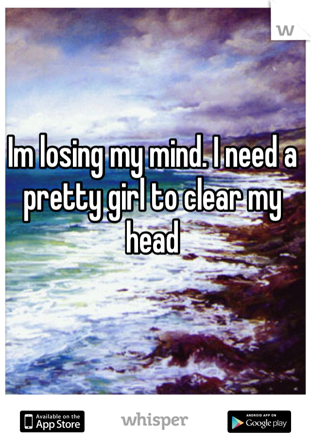 Im losing my mind. I need a pretty girl to clear my head