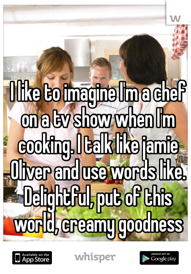 I like to imagine I'm a chef on a tv show when I'm cooking. I talk like jamie Oliver and use words like. Delightful, put of this world, creamy goodness
