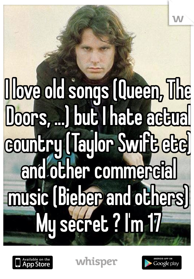 I love old songs (Queen, The Doors, ...) but I hate actual country (Taylor Swift etc) and other commercial music (Bieber and others)
My secret ? I'm 17 