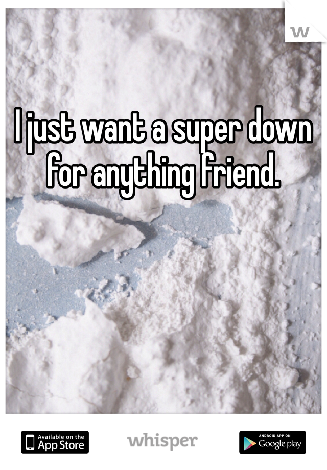 I just want a super down for anything friend. 