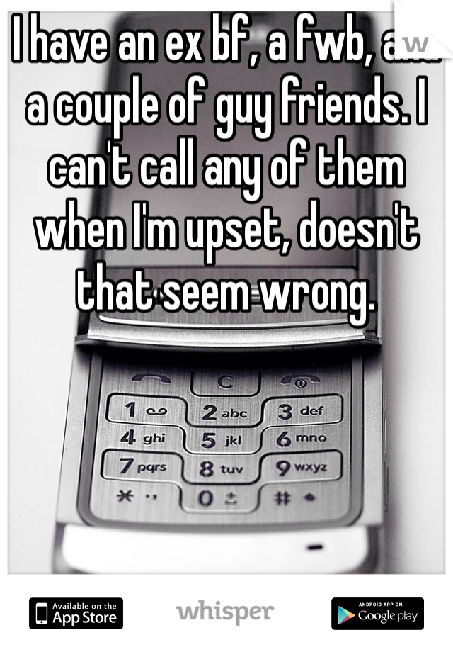 I have an ex bf, a fwb, and a couple of guy friends. I can't call any of them when I'm upset, doesn't that seem wrong.