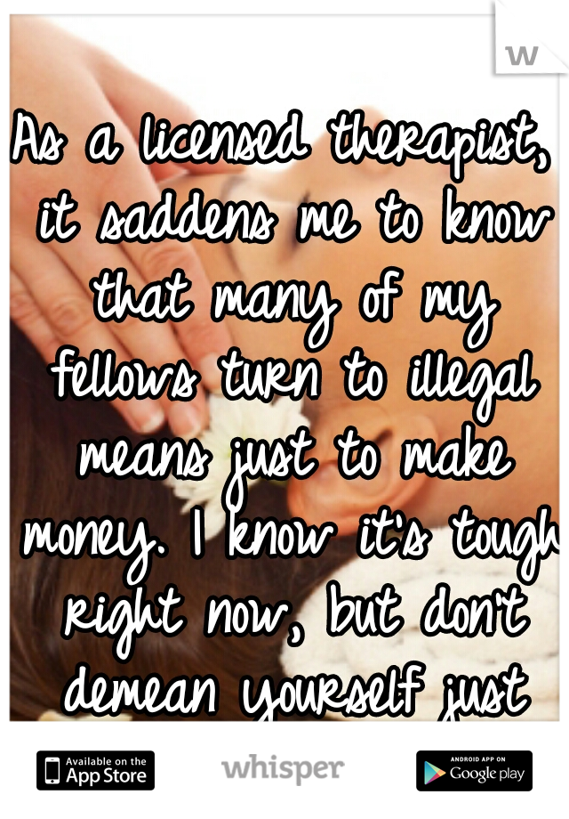 As a licensed therapist, it saddens me to know that many of my fellows turn to illegal means just to make money. I know it's tough right now, but don't demean yourself just for a few dollars. 