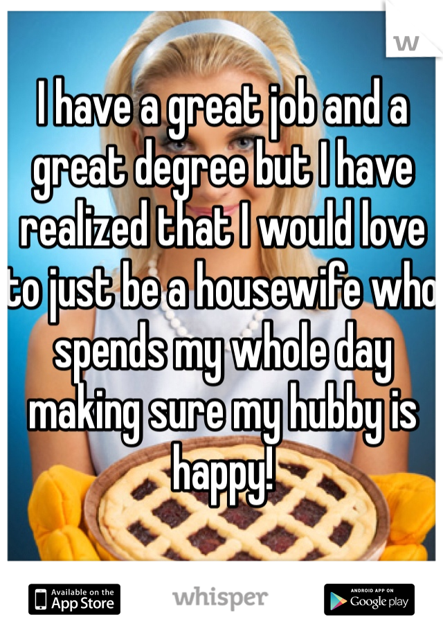 I have a great job and a great degree but I have realized that I would love to just be a housewife who spends my whole day making sure my hubby is happy!