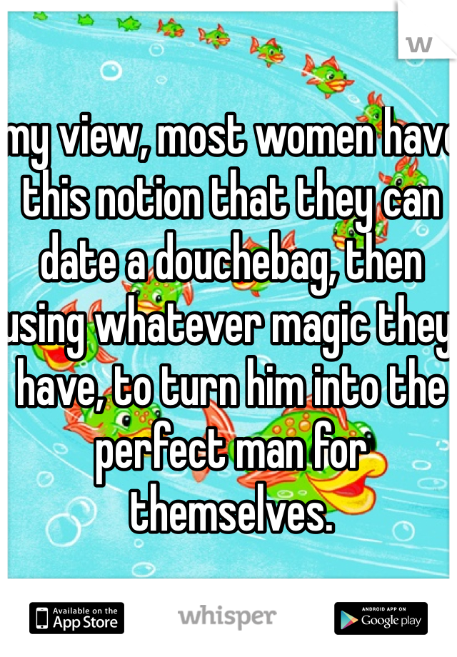 my view, most women have this notion that they can date a douchebag, then using whatever magic they have, to turn him into the perfect man for themselves.