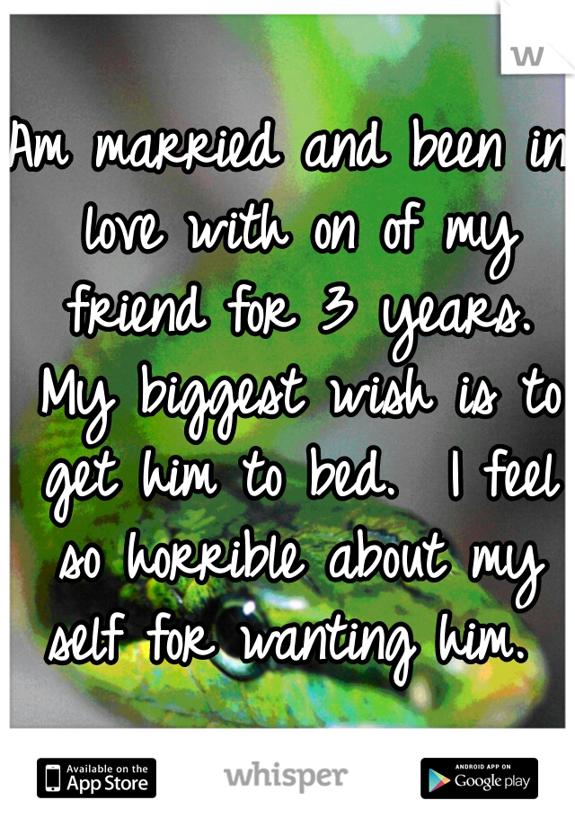 Am married and been in love with on of my friend for 3 years. My biggest wish is to get him to bed.  I feel so horrible about my self for wanting him. 