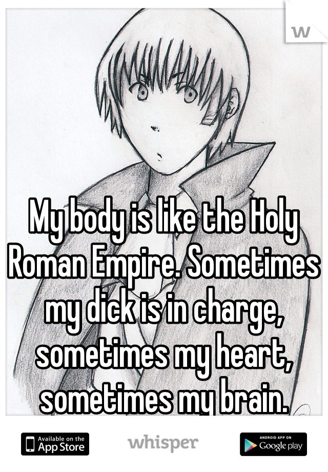 My body is like the Holy Roman Empire. Sometimes my dick is in charge, sometimes my heart, sometimes my brain.
