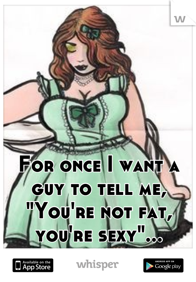 For once I want a guy to tell me, "You're not fat, you're sexy"...