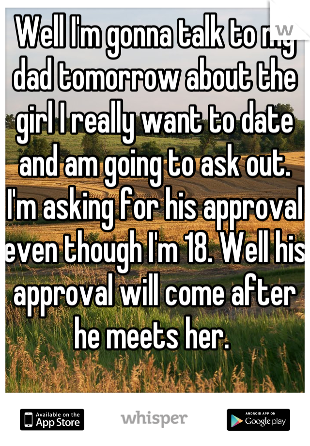 Well I'm gonna talk to my dad tomorrow about the girl I really want to date and am going to ask out. I'm asking for his approval even though I'm 18. Well his approval will come after he meets her. 