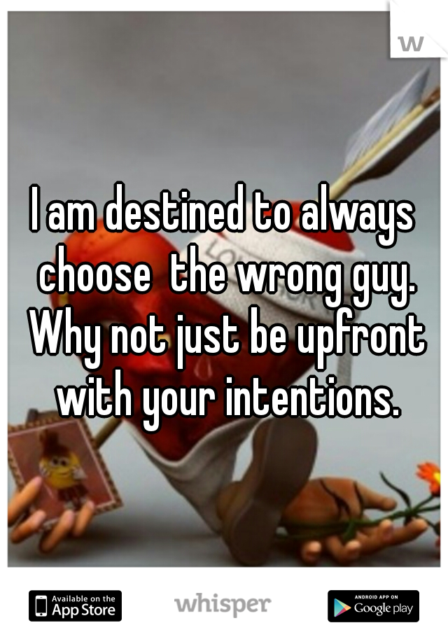 I am destined to always choose  the wrong guy. Why not just be upfront with your intentions.