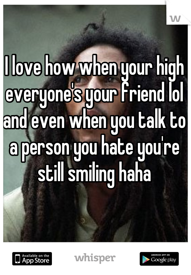 I love how when your high everyone's your friend lol and even when you talk to a person you hate you're still smiling haha