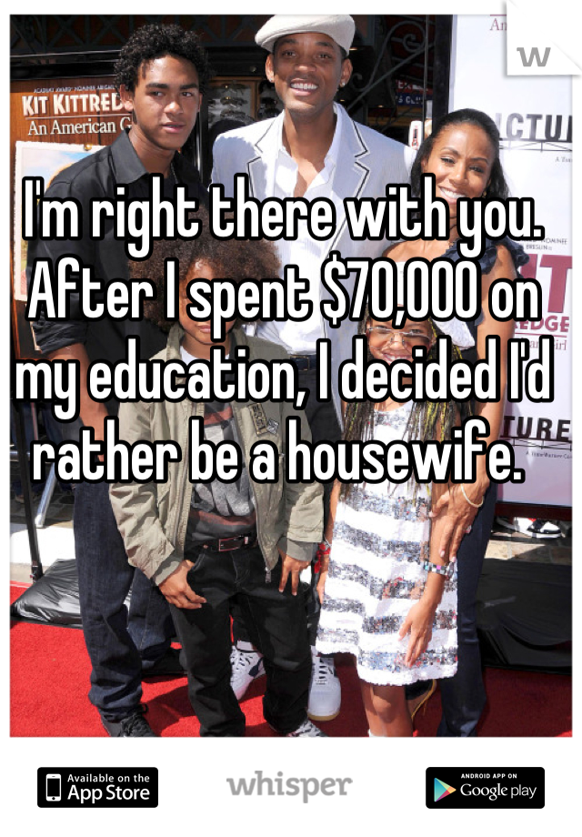 I'm right there with you. After I spent $70,000 on my education, I decided I'd rather be a housewife. 