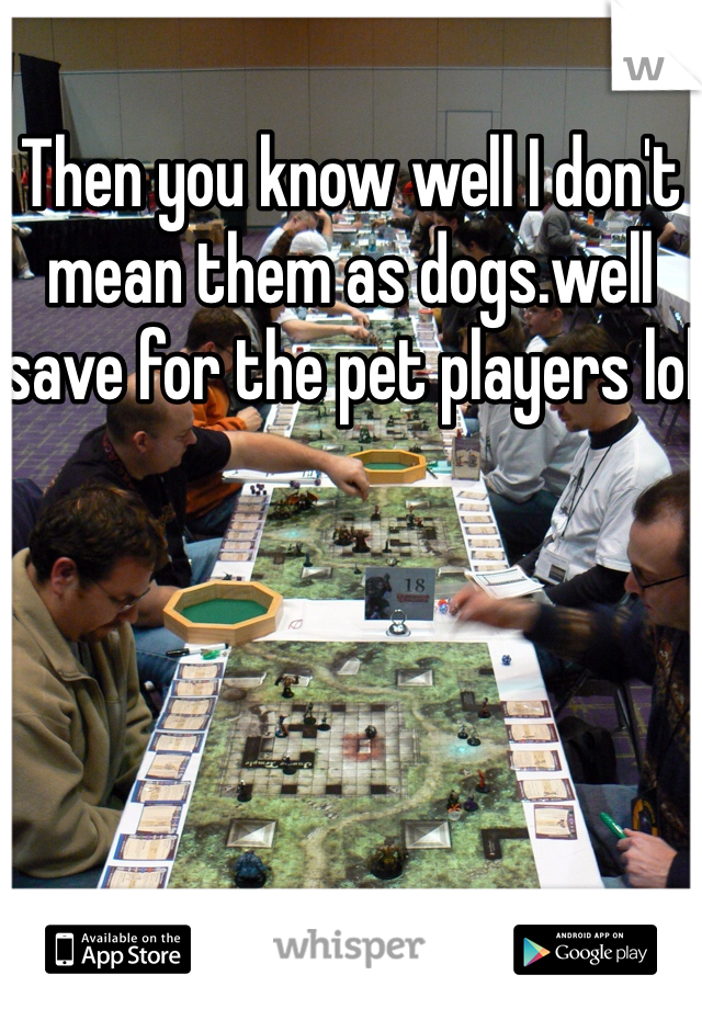 Then you know well I don't mean them as dogs.well save for the pet players lol
