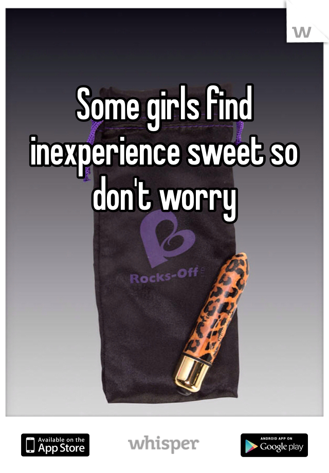 Some girls find inexperience sweet so don't worry 