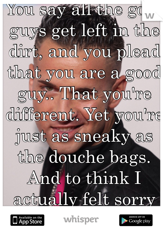 You say all the good guys get left in the dirt, and you plead that you are a good guy.. That you're different. Yet you're just as sneaky as the douche bags. And to think I actually felt sorry for you. 