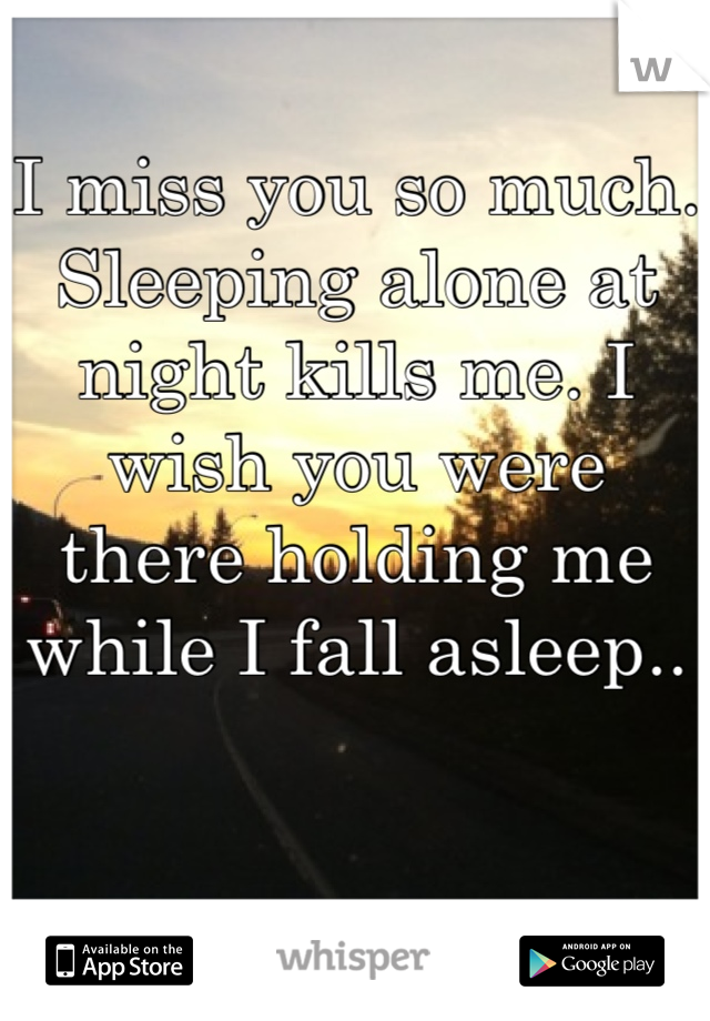 I miss you so much. Sleeping alone at night kills me. I wish you were there holding me while I fall asleep.. 